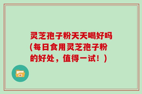 灵芝孢子粉天天喝好吗(每日食用灵芝孢子粉的好处,值得一试!)