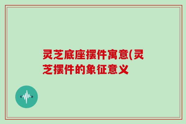 灵芝底座摆件寓意(灵芝摆件的象征意义