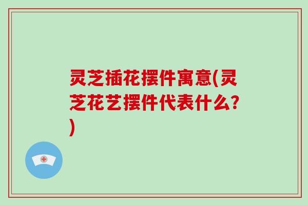 灵芝插花摆件寓意(灵芝花艺摆件代表什么?)