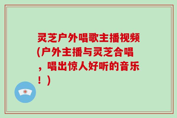 灵芝户外唱歌主播视频(户外主播与灵芝合唱,唱出惊人好听的音乐!)