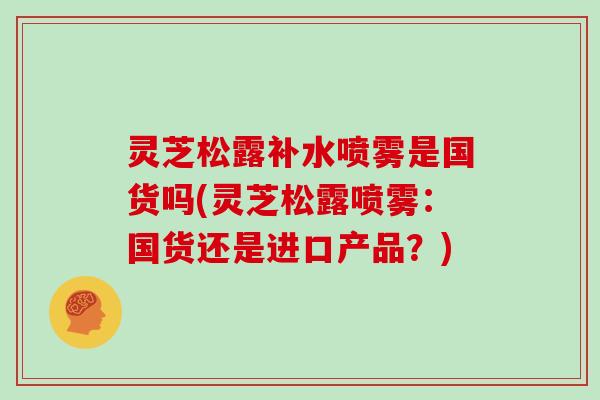 灵芝松露补水喷雾是国货吗(灵芝松露喷雾:国货还是进口产品?)