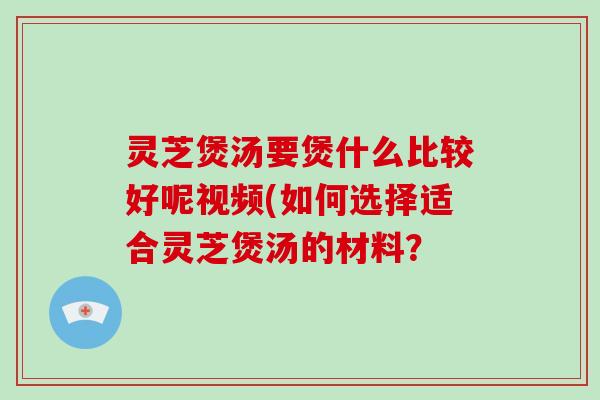 灵芝煲汤要煲什么比较好呢视频(如何选择适合灵芝煲汤的材料？