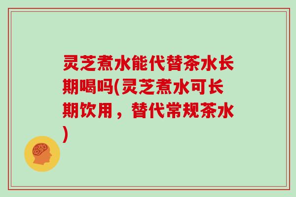 灵芝煮水能代替茶水长期喝吗(灵芝煮水可长期饮用，替代常规茶水)