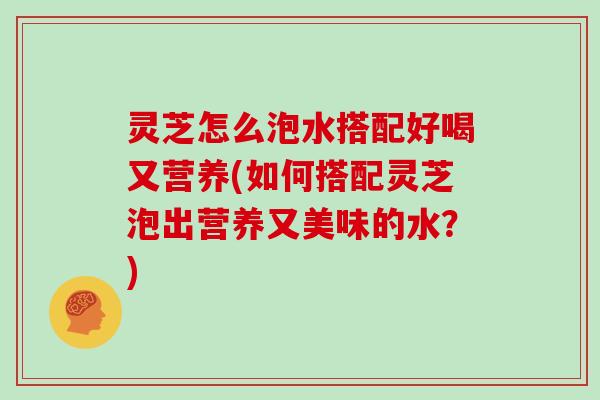 灵芝怎么泡水搭配好喝又营养(如何搭配灵芝泡出营养又美味的水？)