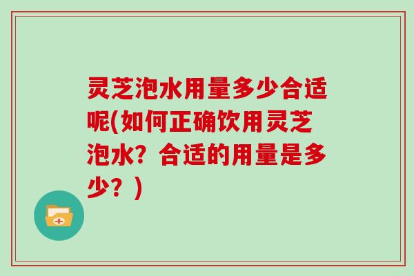 灵芝泡水用量多少合适呢(如何正确饮用灵芝泡水?合适的用量是多少?)
