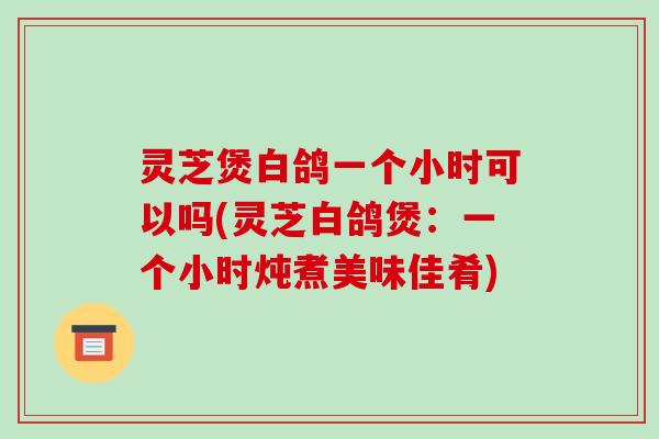 灵芝煲白鸽一个小时可以吗(灵芝白鸽煲:一个小时炖煮美味佳肴)