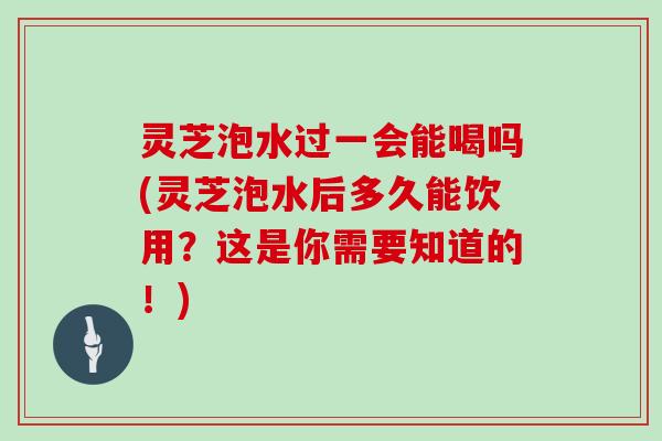 灵芝泡水过一会能喝吗(灵芝泡水后多久能饮用?这是你需要知道的!)