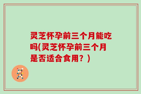 灵芝怀孕前三个月能吃吗(灵芝怀孕前三个月是否适合食用?)