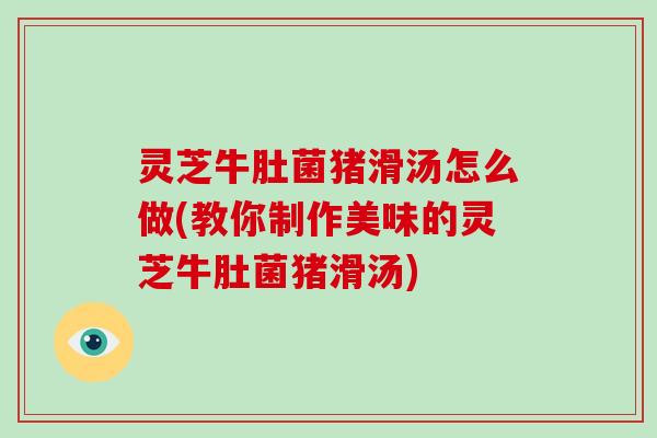 灵芝牛肚菌猪滑汤怎么做(教你制作美味的灵芝牛肚菌猪滑汤)
