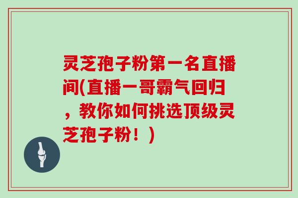 灵芝孢子粉第一名直播间(直播一哥霸气回归,教你如何挑选顶级灵芝孢子粉!)