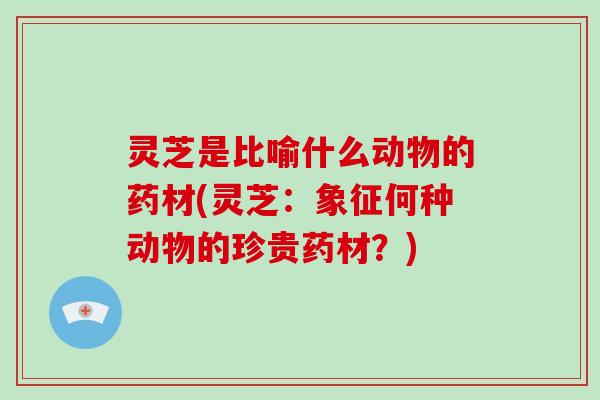 灵芝是比喻什么动物的药材(灵芝:象征何种动物的珍贵药材?)