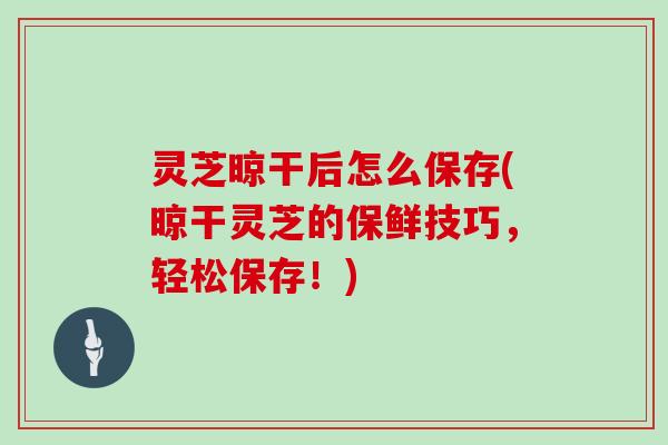 灵芝晾干后怎么保存(晾干灵芝的保鲜技巧,轻松保存!)