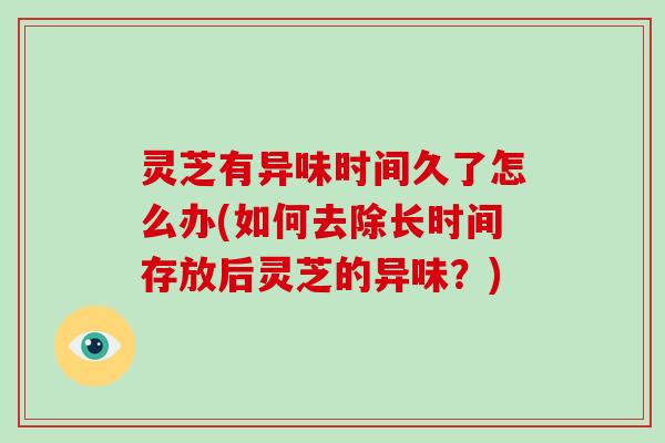 灵芝有异味时间久了怎么办(如何去除长时间存放后灵芝的异味?)
