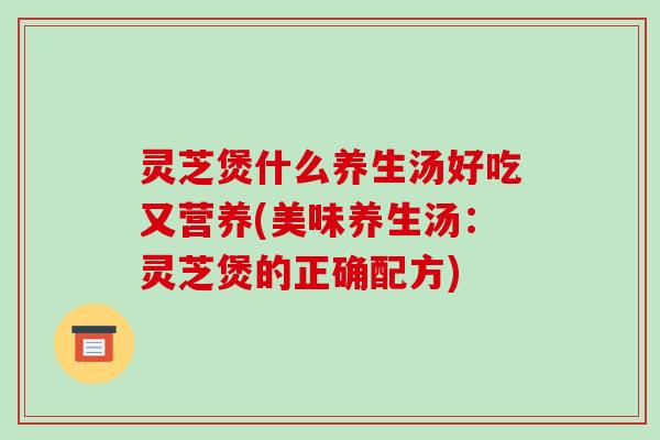 灵芝煲什么养生汤好吃又营养(美味养生汤：灵芝煲的正确配方)