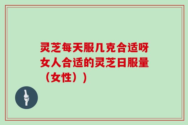 灵芝每天服几克合适呀女人合适的灵芝日服量（女性）)