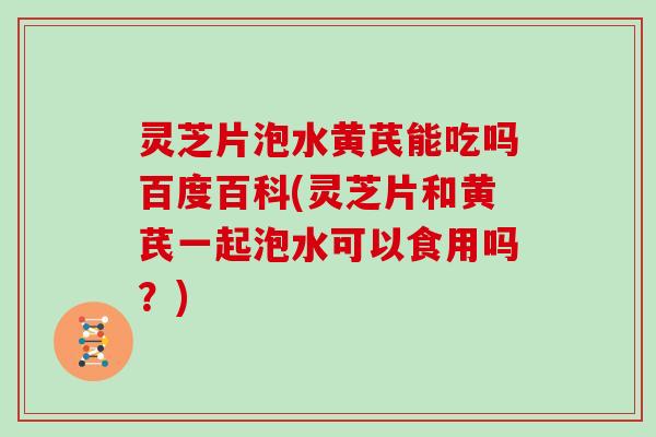 灵芝片泡水黄芪能吃吗百度百科(灵芝片和黄芪一起泡水可以食用吗?)