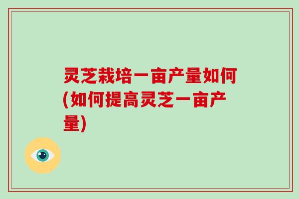 灵芝栽培一亩产量如何(如何提高灵芝一亩产量)
