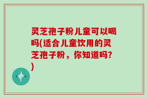 灵芝孢子粉儿童可以喝吗(适合儿童饮用的灵芝孢子粉，你知道吗？)