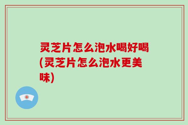 灵芝片怎么泡水喝好喝(灵芝片怎么泡水更美味)