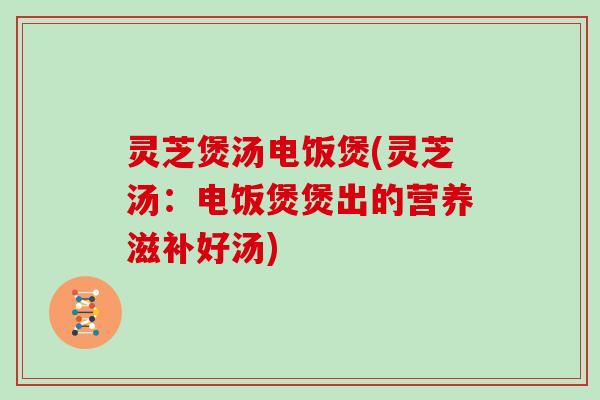 灵芝煲汤电饭煲(灵芝汤:电饭煲煲出的营养滋补好汤)