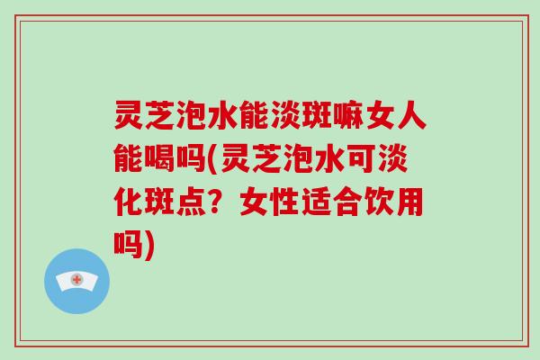 灵芝泡水能淡斑嘛女人能喝吗(灵芝泡水可淡化斑点？女性适合饮用吗)