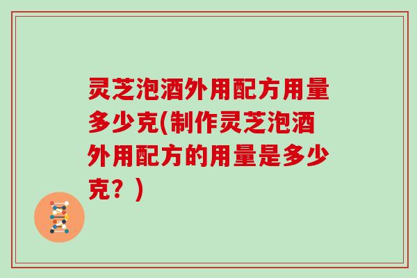 灵芝泡酒外用配方用量多少克(制作灵芝泡酒外用配方的用量是多少克？)