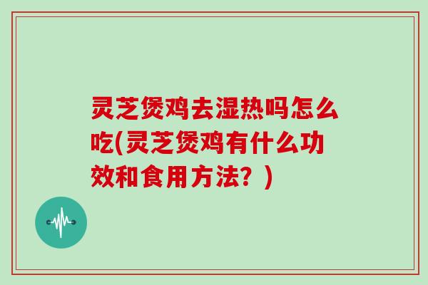 灵芝煲鸡去湿热吗怎么吃(灵芝煲鸡有什么功效和食用方法？)