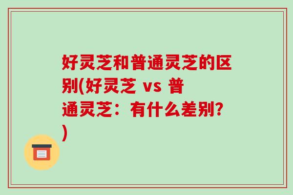 好灵芝和普通灵芝的区别(好灵芝 vs 普通灵芝:有什么差别?)