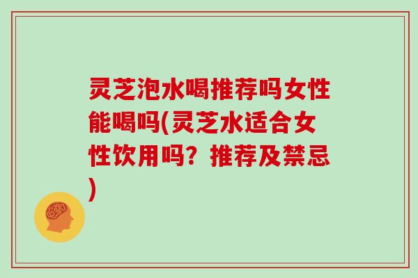 灵芝泡水喝推荐吗女性能喝吗(灵芝水适合女性饮用吗?推荐及禁忌)