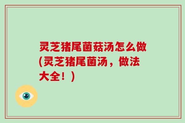 灵芝猪尾菌菇汤怎么做(灵芝猪尾菌汤,做法大全!)