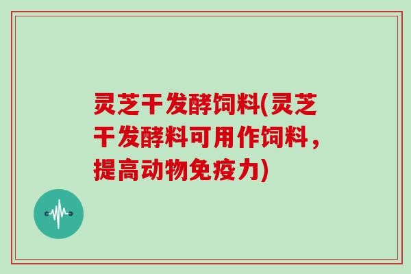 灵芝干发酵饲料(灵芝干发酵料可用作饲料,提高动物免疫力)