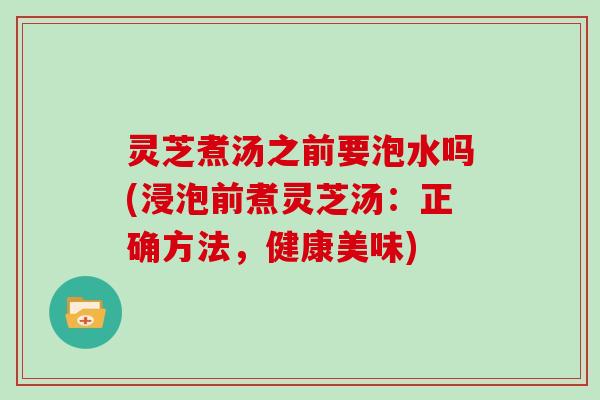 灵芝煮汤之前要泡水吗(浸泡前煮灵芝汤：正确方法，健康美味)