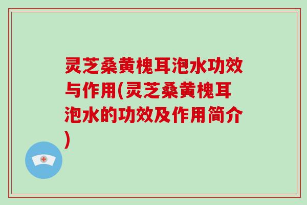 灵芝桑黄槐耳泡水功效与作用(灵芝桑黄槐耳泡水的功效及作用简介)
