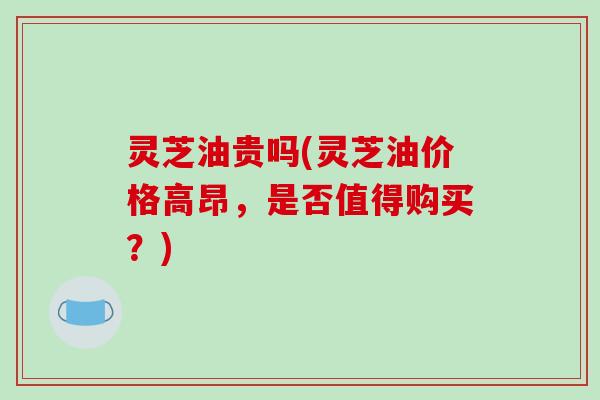 灵芝油贵吗(灵芝油价格高昂,是否值得购买?)
