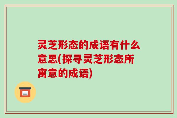 灵芝形态的成语有什么意思(探寻灵芝形态所寓意的成语)