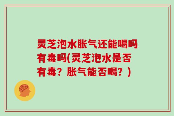 灵芝泡水胀气还能喝吗有毒吗(灵芝泡水是否有毒?胀气能否喝?)