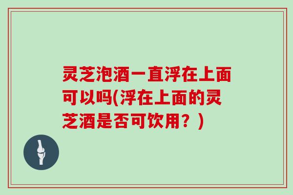 灵芝泡酒一直浮在上面可以吗(浮在上面的灵芝酒是否可饮用?)