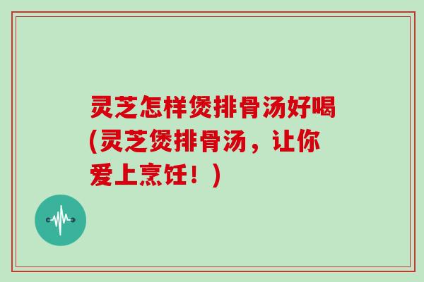 灵芝怎样煲排骨汤好喝(灵芝煲排骨汤,让你爱上烹饪!)