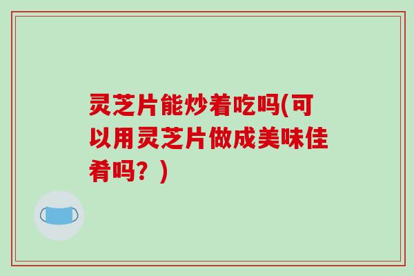 灵芝片能炒着吃吗(可以用灵芝片做成美味佳肴吗？)
