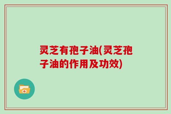 灵芝有孢子油(灵芝孢子油的作用及功效)