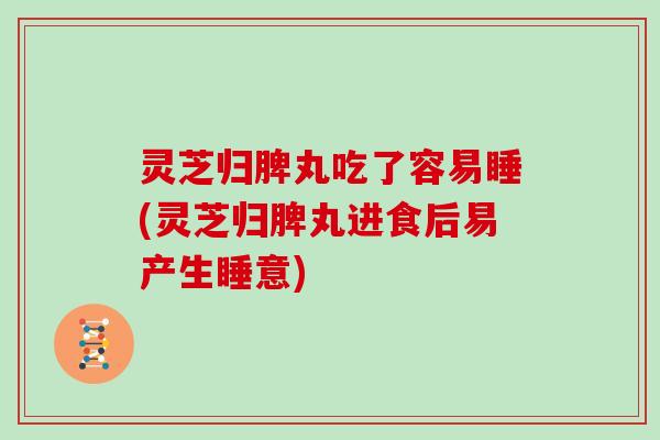 灵芝归脾丸吃了容易睡(灵芝归脾丸进食后易产生睡意)