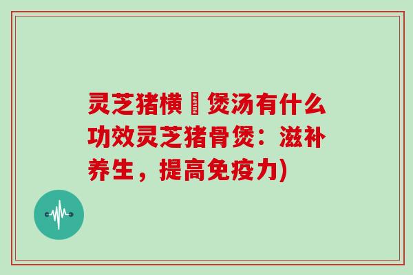 灵芝猪横脷煲汤有什么功效灵芝猪骨煲:滋补养生,提高免疫力)