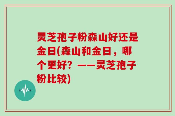灵芝孢子粉森山好还是金日(森山和金日,哪个更好?——灵芝孢子粉比较)
