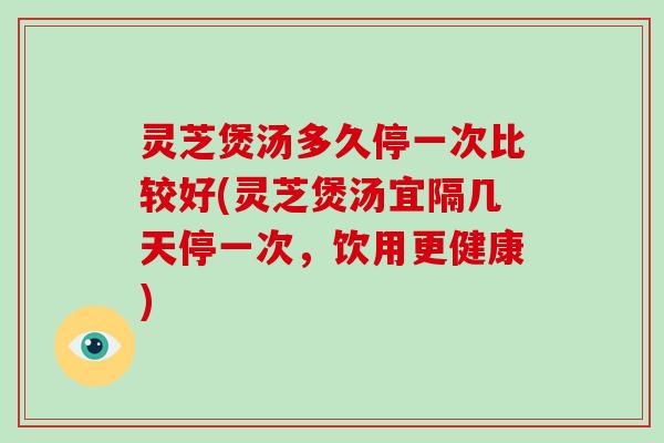 灵芝煲汤多久停一次比较好(灵芝煲汤宜隔几天停一次,饮用更健康)
