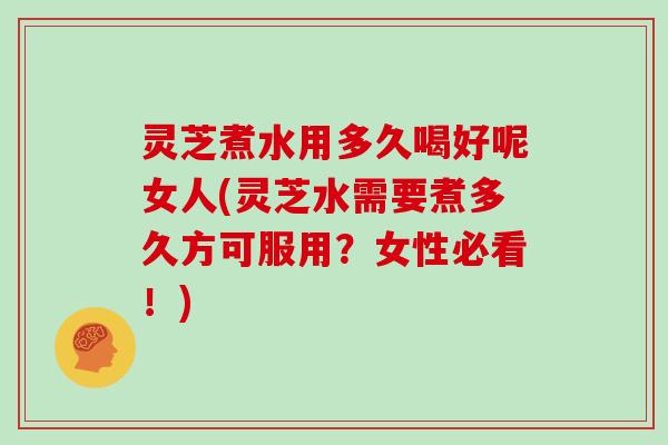 灵芝煮水用多久喝好呢女人(灵芝水需要煮多久方可服用？女性必看！)