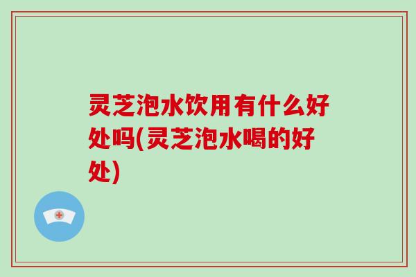 灵芝泡水饮用有什么好处吗(灵芝泡水喝的好处)