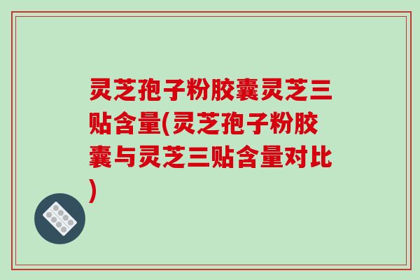 灵芝孢子粉胶囊灵芝三贴含量(灵芝孢子粉胶囊与灵芝三贴含量对比)