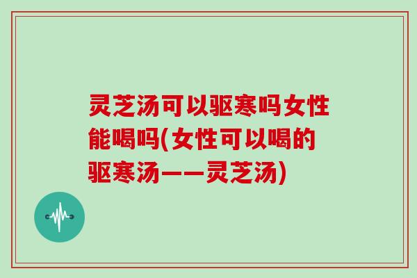 灵芝汤可以驱寒吗女性能喝吗(女性可以喝的驱寒汤——灵芝汤)
