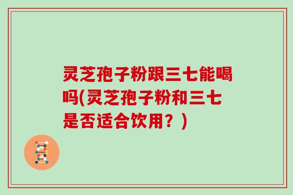 灵芝孢子粉跟三七能喝吗(灵芝孢子粉和三七是否适合饮用？)