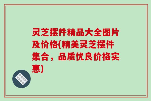 灵芝摆件精品大全图片及价格(精美灵芝摆件集合，品质优良价格实惠)